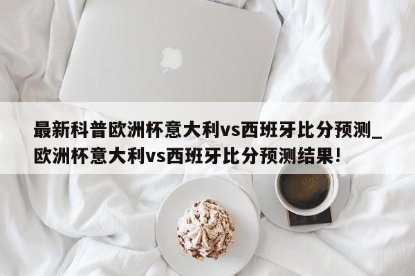 最新科普欧洲杯意大利vs西班牙比分预测_欧洲杯意大利vs西班牙比分预测结果!