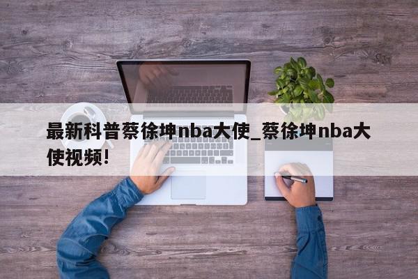 最新科普蔡徐坤nba大使_蔡徐坤nba大使视频!