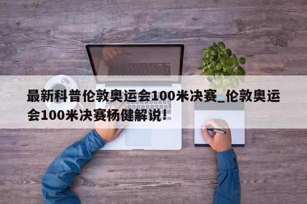 最新科普伦敦奥运会100米决赛_伦敦奥运会100米决赛杨健解说!