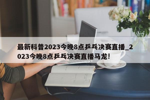 最新科普2023今晚8点乒乓决赛直播_2023今晚8点乒乓决赛直播马龙!