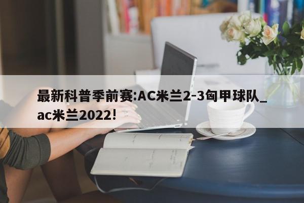 最新科普季前赛:AC米兰2-3匈甲球队_ac米兰2022!