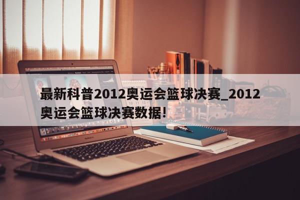 最新科普2012奥运会篮球决赛_2012奥运会篮球决赛数据!