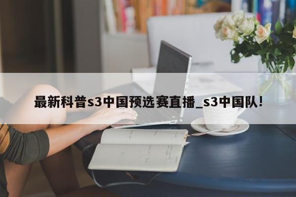 最新科普s3中国预选赛直播_s3中国队!