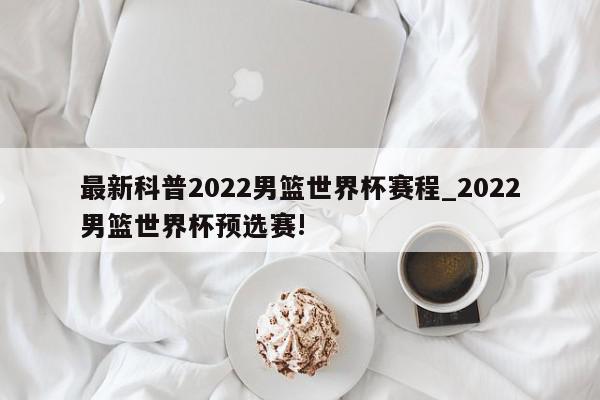 最新科普2022男篮世界杯赛程_2022男篮世界杯预选赛!