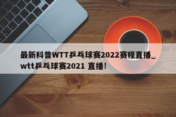 最新科普WTT乒乓球赛2022赛程直播_wtt乒乓球赛2021 直播!