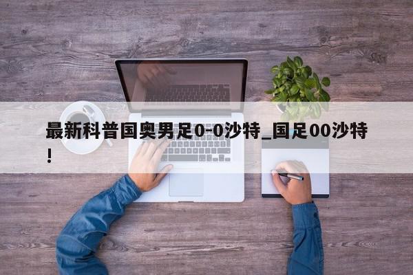 最新科普国奥男足0-0沙特_国足00沙特!