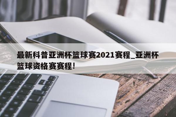 最新科普亚洲杯篮球赛2021赛程_亚洲杯篮球资格赛赛程!