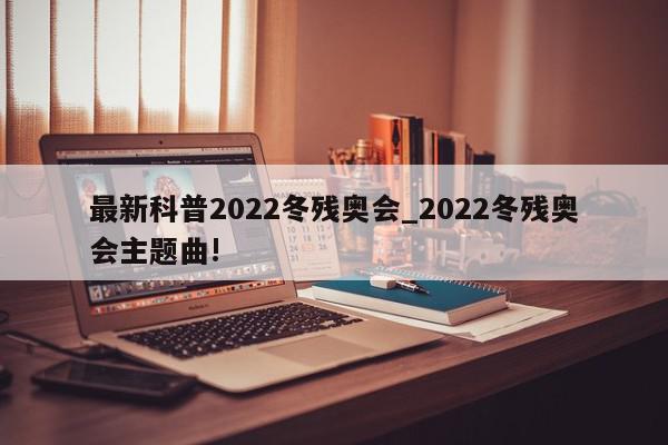 最新科普2022冬残奥会_2022冬残奥会主题曲!