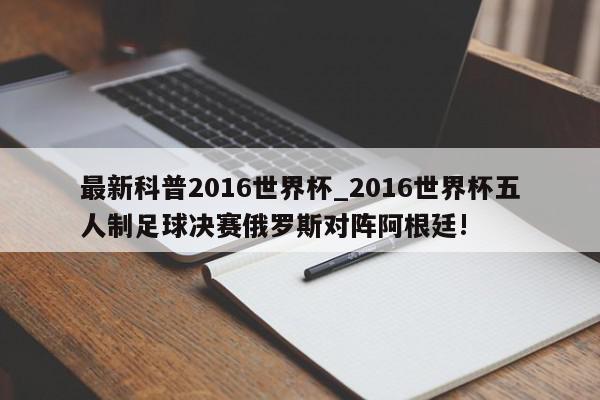 最新科普2016世界杯_2016世界杯五人制足球决赛俄罗斯对阵阿根廷!