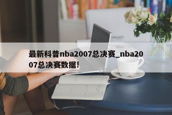 最新科普nba2007总决赛_nba2007总决赛数据!