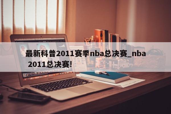 最新科普2011赛季nba总决赛_nba 2011总决赛!